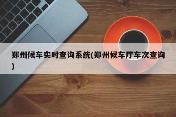 郑州候车实时查询系统(郑州候车厅车次查询)