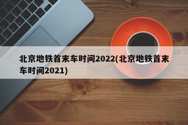 北京地铁首末车时间2022(北京地铁首末车时间2021)