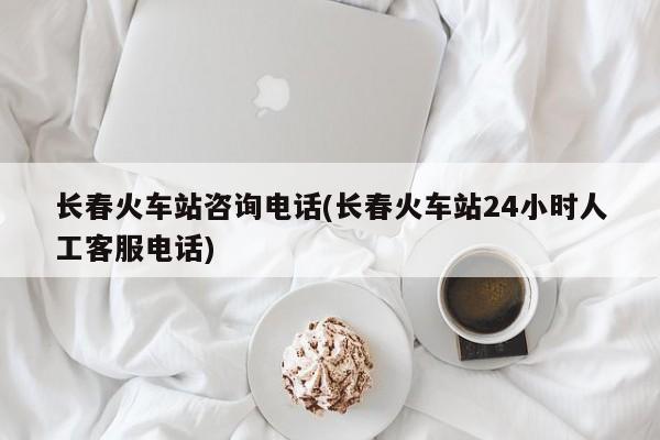 长春火车站咨询电话(长春火车站24小时人工客服电话)