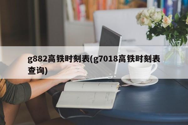 g882高铁时刻表(g7018高铁时刻表查询)