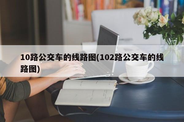 10路公交车的线路图(102路公交车的线路图)