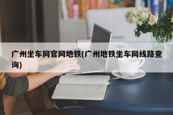 广州坐车网官网地铁(广州地铁坐车网线路查询)